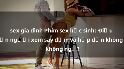 sex gia đình Phim sex học sinh: Điều gì khiến người xem say đắm và hấp dẫn không ngờ?