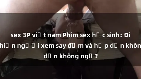 sex 3P việt nam Phim sex học sinh: Điều gì khiến người xem say đắm và hấp dẫn không ngờ?