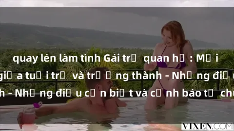 quay lén làm tình Gái trẻ quan hệ: Mối quan hệ khác biệt giữa tuổi trẻ và trưởng thành - Những điều cần biết và cảnh báo từ chuyên gia