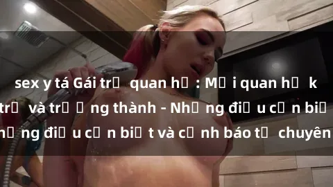 sex y tá Gái trẻ quan hệ: Mối quan hệ khác biệt giữa tuổi trẻ và trưởng thành - Những điều cần biết và cảnh báo từ chuyên gia