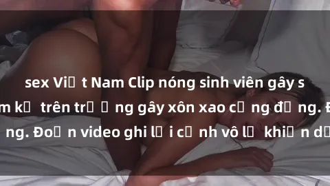 sex Việt Nam Clip nóng sinh viên gây sốc: Hành động cấm kỵ trên trường gây xôn xao cộng đồng. Đoạn video ghi lại cảnh vô lễ khiến dư luận bức xúc.