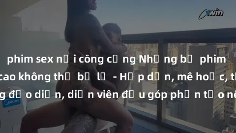 phim sex nơi công cộng Những bộ phim sex gái già đỉnh cao không thể bỏ lỡ - Hấp dẫn, mê hoặc, từng đạo diễn, diễn viên đều góp phần tạo nên sự hấp dẫn, kích thích.