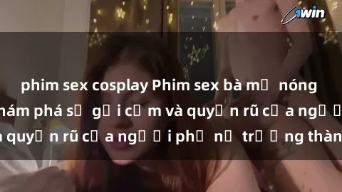 phim sex cosplay Phim sex bà mẹ nóng bỏng: Hành trình khám phá sự gợi cảm và quyến rũ của người phụ nữ trưởng thành.