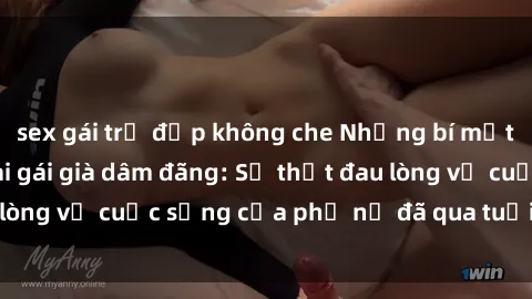 sex gái trẻ đẹp không che Những bí mật đằng sau vẻ ngoài gái già dâm đãng: Sự thật đau lòng về cuộc sống của phụ nữ đã qua tuổi thanh xuân