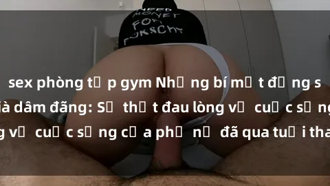 sex phòng tập gym Những bí mật đằng sau vẻ ngoài gái già dâm đãng: Sự thật đau lòng về cuộc sống của phụ nữ đã qua tuổi thanh xuân