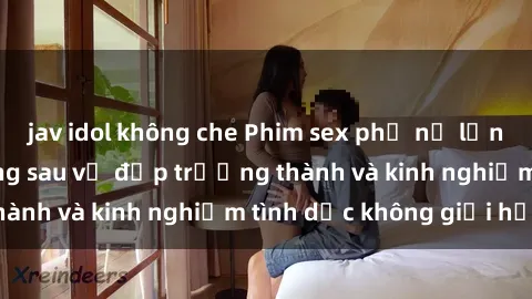 jav idol không che Phim sex phụ nữ lớn tuổi: Sức hút đằng sau vẻ đẹp trưởng thành và kinh nghiệm tình dục không giới hạn