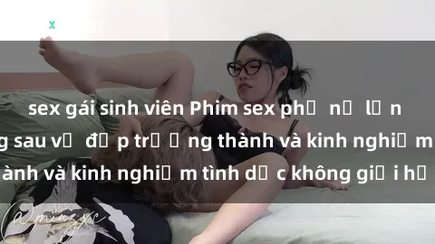 sex gái sinh viên Phim sex phụ nữ lớn tuổi: Sức hút đằng sau vẻ đẹp trưởng thành và kinh nghiệm tình dục không giới hạn