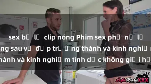 sex bị lộ clip nóng Phim sex phụ nữ lớn tuổi: Sức hút đằng sau vẻ đẹp trưởng thành và kinh nghiệm tình dục không giới hạn