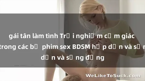 gái tân làm tình Trải nghiệm cảm giác mới lạ trong các bộ phim sex BDSM hấp dẫn và sống động