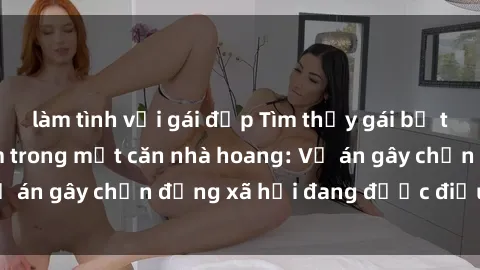 làm tình với gái đẹp Tìm thấy gái bị trói và bị hiếp dâm trong một căn nhà hoang: Vụ án gây chấn động xã hội đang được điều tra vào.