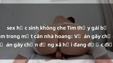 sex học sinh không che Tìm thấy gái bị trói và bị hiếp dâm trong một căn nhà hoang: Vụ án gây chấn động xã hội đang được điều tra vào.