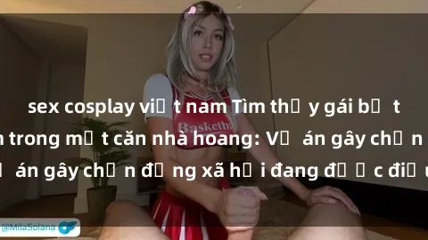 sex cosplay việt nam Tìm thấy gái bị trói và bị hiếp dâm trong một căn nhà hoang: Vụ án gây chấn động xã hội đang được điều tra vào.