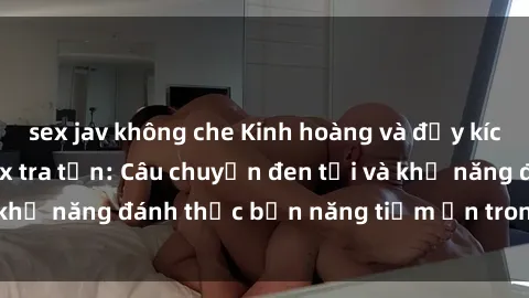 sex jav không che Kinh hoàng và đầy kích thích với phim sex tra tấn: Câu chuyện đen tối và khả năng đánh thức bản năng tiềm ẩn trong con người