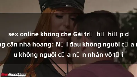 sex online không che Gái trẻ bị hiếp dâm bạo lực trong căn nhà hoang: Nỗi đau không nguôi của nạn nhân vô tội