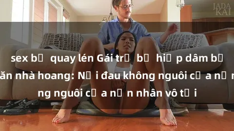sex bị quay lén Gái trẻ bị hiếp dâm bạo lực trong căn nhà hoang: Nỗi đau không nguôi của nạn nhân vô tội