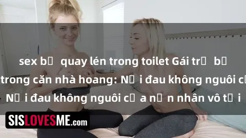 sex bị quay lén trong toilet Gái trẻ bị hiếp dâm bạo lực trong căn nhà hoang: Nỗi đau không nguôi của nạn nhân vô tội