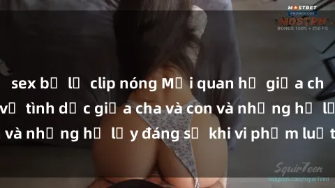 sex bị lộ clip nóng Mối quan hệ giữa cha và con: Sự thật về tình dục giữa cha và con và những hệ lụy đáng sợ khi vi phạm luật pháp.