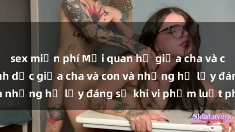 sex miễn phí Mối quan hệ giữa cha và con: Sự thật về tình dục giữa cha và con và những hệ lụy đáng sợ khi vi phạm luật pháp.