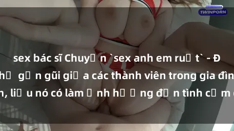 sex bác sĩ Chuyện `sex anh em ruột` - Đề cập đến quan hệ gần gũi giữa các thành viên trong gia đình, liệu nó có làm ảnh hưởng đến tình cảm gia đình hay không?