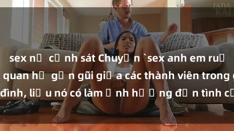 sex nữ cảnh sát Chuyện `sex anh em ruột` - Đề cập đến quan hệ gần gũi giữa các thành viên trong gia đình, liệu nó có làm ảnh hưởng đến tình cảm gia đình hay không?