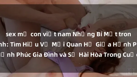 sex mẹ con việt nam Những Bí Mật trong Tình Dục Gia Đình: Tìm Hiểu Về Mối Quan Hệ Giữa Hạnh Phúc Gia Đình và Sự Hài Hòa Trong Cuộc Sống Tình Dục