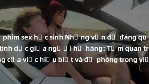 phim sex học sinh Những vấn đề đáng quan tâm về quan hệ tình dục giữa người họ hàng: Tầm quan trọng của việc hiểu biết và đề phòng trong việc tiếp xúc trong gia đình.