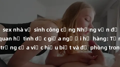 sex nhà vệ sinh công cộng Những vấn đề đáng quan tâm về quan hệ tình dục giữa người họ hàng: Tầm quan trọng của việc hiểu biết và đề phòng trong việc tiếp xúc trong gia đình.