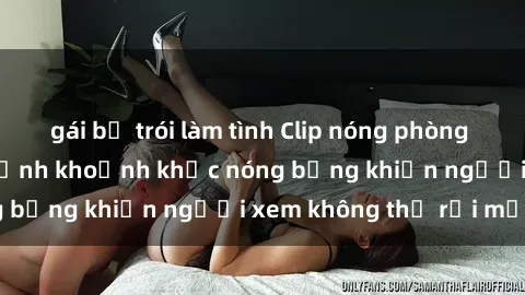 gái bị trói làm tình Clip nóng phòng tắm gây sốt: Cận cảnh khoảnh khắc nóng bỏng khiến người xem không thể rời mắt