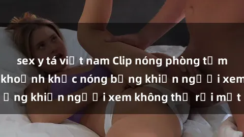 sex y tá việt nam Clip nóng phòng tắm gây sốt: Cận cảnh khoảnh khắc nóng bỏng khiến người xem không thể rời mắt