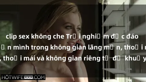 clip sex không che Trải nghiệm độc đáo tại sex nhà nghỉ: ẩn mình trong không gian lãng mạn, thoải mái và không gian riêng tư để khuấy động tình ái.