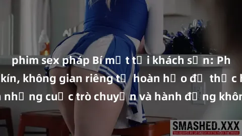 phim sex pháp Bí mật tại khách sạn: Phòng quay lén khép kín, không gian riêng tư hoàn hảo để thực hiện những cuộc trò chuyện và hành động không bị người khác phát hiện.