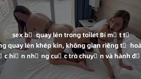 sex bị quay lén trong toilet Bí mật tại khách sạn: Phòng quay lén khép kín, không gian riêng tư hoàn hảo để thực hiện những cuộc trò chuyện và hành động không bị người khác phát hiện.