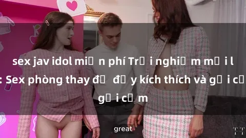 sex jav idol miễn phí Trải nghiệm mới lạ: Sex phòng thay đồ đầy kích thích và gợi cảm