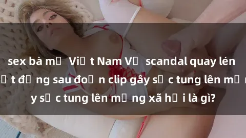 sex bà mẹ Việt Nam Vụ scandal quay lén làm tình: Sự thật đằng sau đoạn clip gây sốc tung lên mạng xã hội là gì?