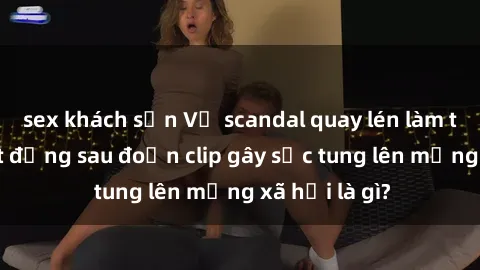sex khách sạn Vụ scandal quay lén làm tình: Sự thật đằng sau đoạn clip gây sốc tung lên mạng xã hội là gì?