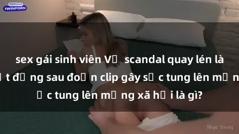 sex gái sinh viên Vụ scandal quay lén làm tình: Sự thật đằng sau đoạn clip gây sốc tung lên mạng xã hội là gì?