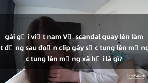 gái gọi việt nam Vụ scandal quay lén làm tình: Sự thật đằng sau đoạn clip gây sốc tung lên mạng xã hội là gì?