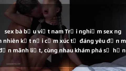 sex bà bầu việt nam Trải nghiệm sex ngoài trời: Khi thiên nhiên kết nối cảm xúc từ đáng yêu đến mãnh liệt, cùng nhau khám phá sự hứng khởi và thú vị.