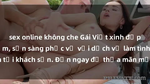 sex online không che Gái Việt xinh đẹp, nồng nàn tình cảm, sẵn sàng phục vụ với dịch vụ làm tình tại khách sạn. Đến ngay để thỏa mãn mọi khao khát của bạn!