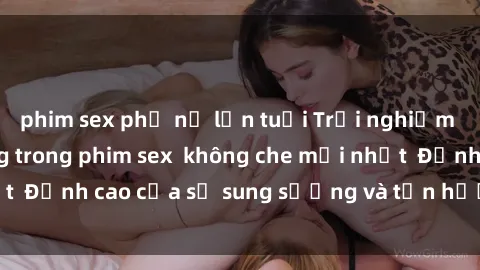 phim sex phụ nữ lớn tuổi Trải nghiệm cực kỳ nóng bỏng trong phim sex  không che mới nhất  Đỉnh cao của sự sung sướng và tận hưởng chân thật