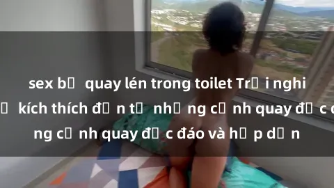 sex bị quay lén trong toilet Trải nghiệm phim sex : Sự kích thích đến từ những cảnh quay độc đáo và hấp dẫn
