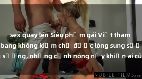 sex quay lén Siêu phẩm gái Việt tham gia trong buổi gangbang không kiềm chế được lòng sung sướng, những cảnh nóng nảy khiến ai cũng phải mãn nhãn