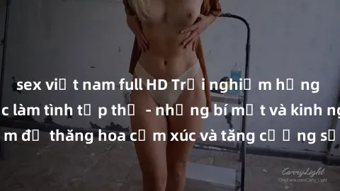 sex việt nam full HD Trải nghiệm hứng khởi cùng với việc làm tình tập thể - những bí mật và kinh nghiệm để thăng hoa cảm xúc và tăng cường sự gắn kết trong mối quan hệ