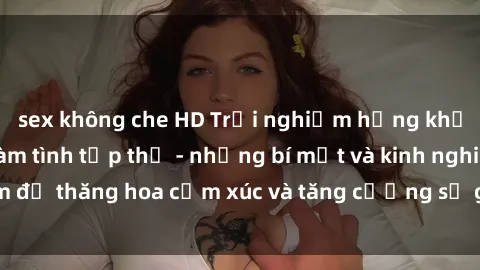 sex không che HD Trải nghiệm hứng khởi cùng với việc làm tình tập thể - những bí mật và kinh nghiệm để thăng hoa cảm xúc và tăng cường sự gắn kết trong mối quan hệ