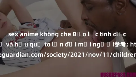 sex anime không che Bạo lực tình dục trong nhóm: nguy cơ và hậu quả to lớn đối mọi người参考: https://www.theguardian.com/society/2021/nov/11/children-as-young-as-four-are-being-sexually-abused-by-group