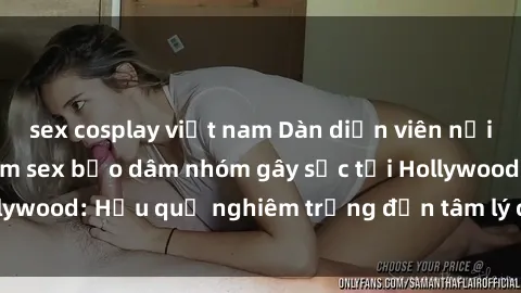 sex cosplay việt nam Dàn diễn viên nổi tiếng tham gia phim sex bạo dâm nhóm gây sốc tại Hollywood: Hậu quả nghiêm trọng đến tâm lý của các nghệ sĩ