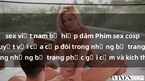 sex việt nam bị hiếp dâm Phim sex cosplay: Trải nghiệm tuyệt vời của cặp đôi trong những bộ trang phục gợi cảm và kích thích