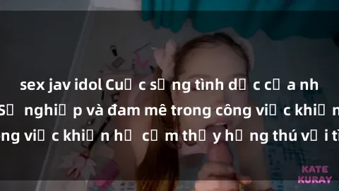 sex jav idol Cuộc sống tình dục của nhân viên văn phòng: Sự nghiệp và đam mê trong công việc khiến họ cảm thấy hứng thú với tình dục?