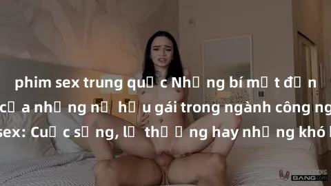 phim sex trung quốc Những bí mật đằng sau cuộc sống của những nữ hầu gái trong ngành công nghiệp sex: Cuộc sống, lẽ thường hay những khó khăn mà họ phải đối mặt.