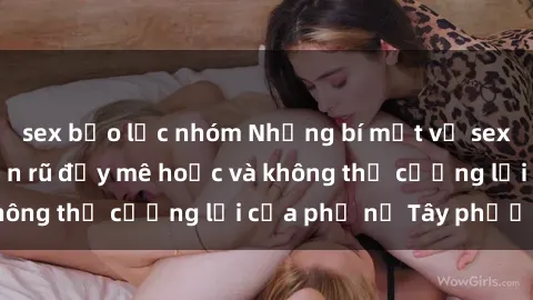 sex bạo lực nhóm Những bí mật về sex gái Tây: Sự quyến rũ đầy mê hoặc và không thể cưỡng lại của phụ nữ Tây phương